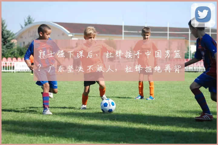 郭士强下课后，杜锋接手中国男篮？广东坚决不放人，杜锋拒绝再背锅