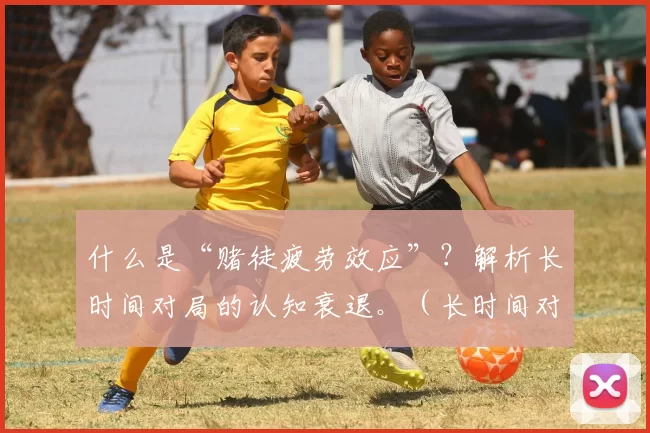 什么是“赌徒疲劳效应”？解析长时间对局的认知衰退。（长时间对局如何导致认知衰退？解读“赌徒疲劳效应”）