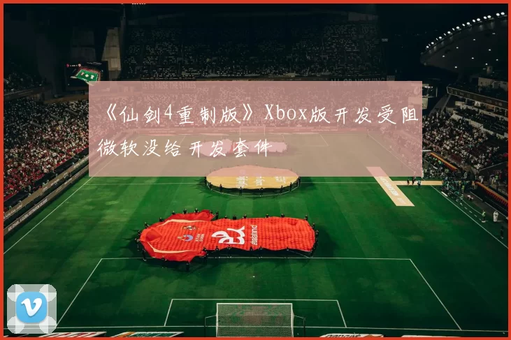 《仙剑4重制版》Xbox版开发受阻 微软没给开发套件