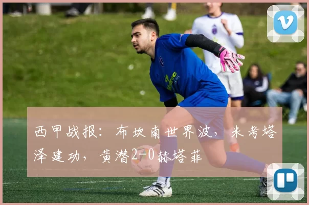西甲战报：布坎南世界波，米考塔泽建功，黄潜2-0赫塔菲