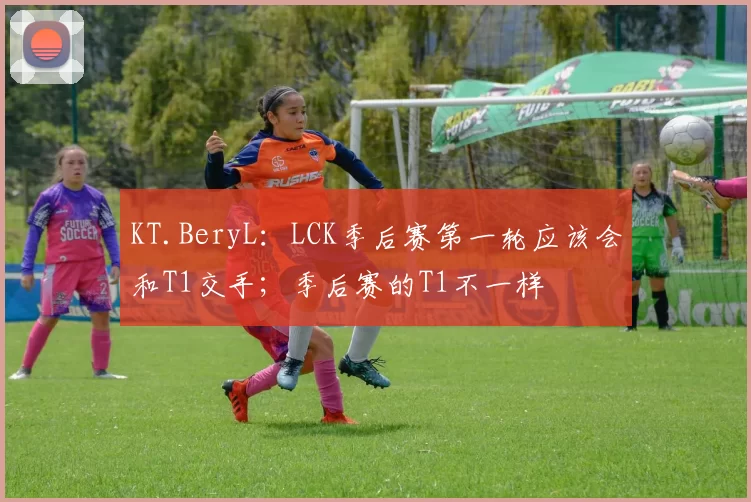KT.BeryL：LCK季后赛第一轮应该会和T1交手；季后赛的T1不一样