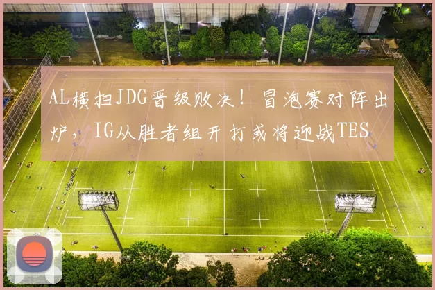 AL横扫JDG晋级败决！冒泡赛对阵出炉，IG从胜者组开打或将迎战TES