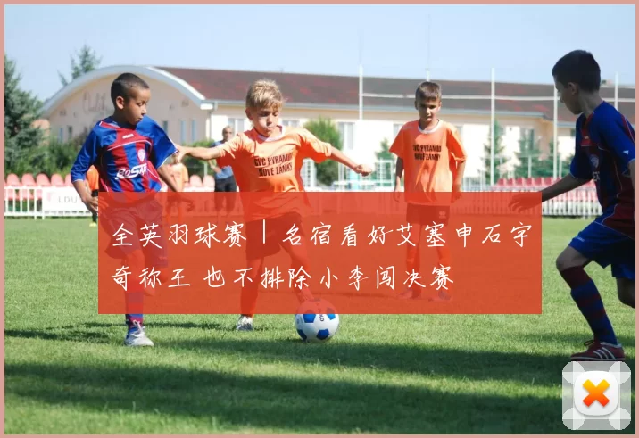 全英羽球赛｜名宿看好艾塞申石宇奇称王 也不排除小李闯决赛