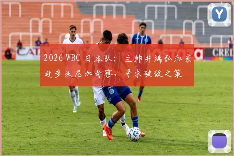 2026 WBC 日本队：主帅井端弘和亲赴多米尼加考察，寻求破敌之策