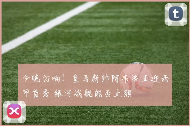 今晚打响！皇马新帅阿韦洛亚迎西甲首秀 银河战舰能否止颓