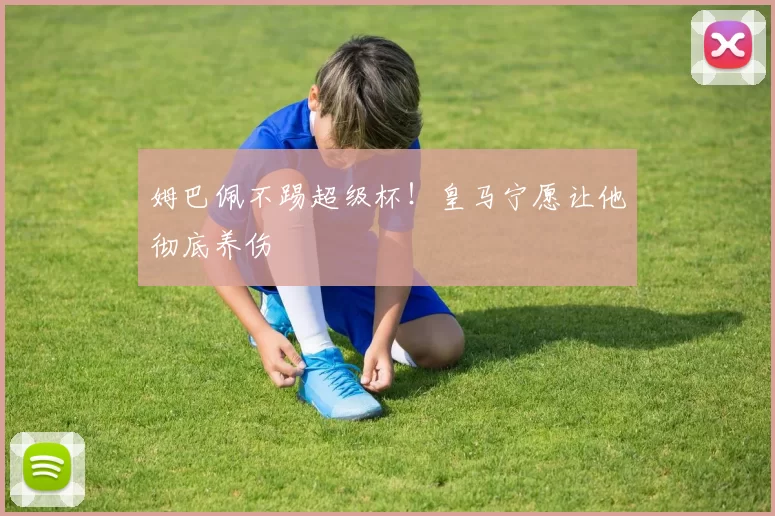 姆巴佩不踢超级杯！皇马宁愿让他彻底养伤
