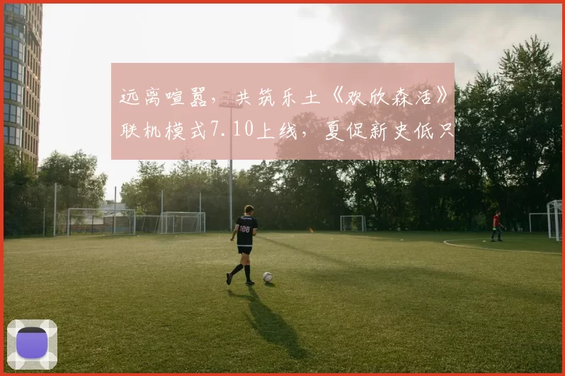 远离喧嚣，共筑乐土《欢欣森活》联机模式7.10上线，夏促新史低只需57元！