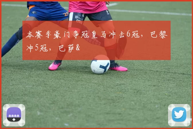 本赛季豪门争冠皇马冲击6冠，巴黎冲5冠，巴萨&