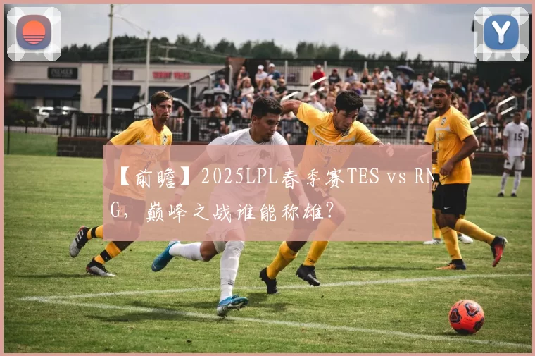 【前瞻】2025LPL春季赛TES vs RNG，巅峰之战谁能称雄？