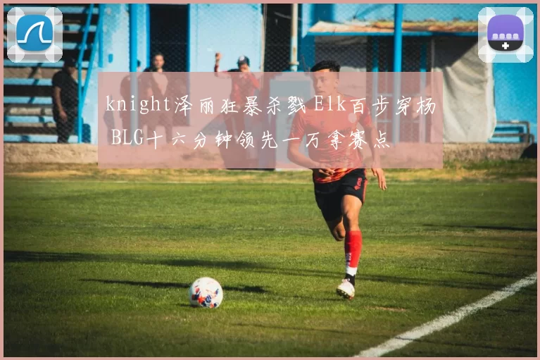 knight泽丽狂暴杀戮 Elk百步穿杨 BLG十六分钟领先一万拿赛点