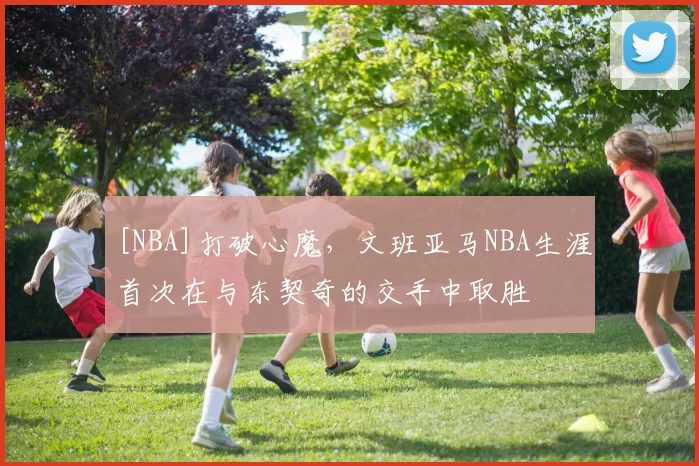 [NBA]打破心魔，文班亚马NBA生涯首次在与东契奇的交手中取胜