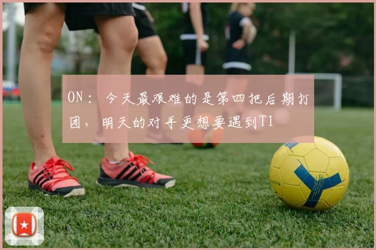 ON ：今天最艰难的是第四把后期打团，明天的对手更想要遇到T1
