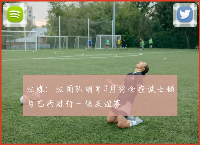 法媒：法国队明年3月将会在波士顿与巴西进行一场友谊赛