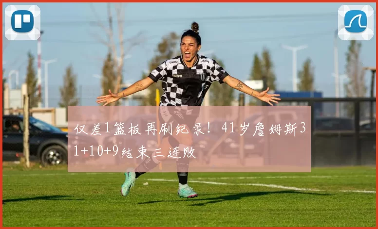 仅差1篮板再刷纪录！41岁詹姆斯31+10+9结束三连败