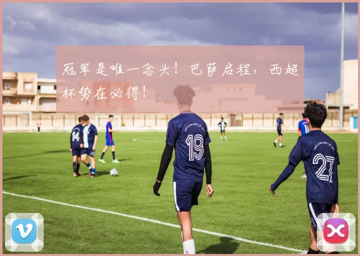 冠军是唯一念头！巴萨启程，西超杯势在必得！