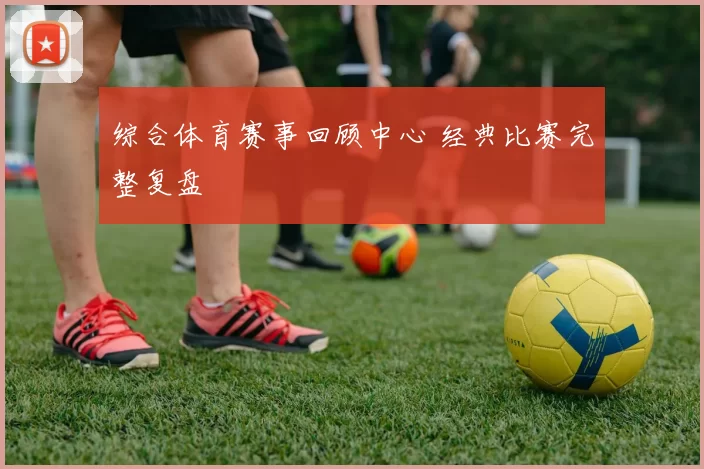 综合体育赛事回顾中心 经典比赛完整复盘