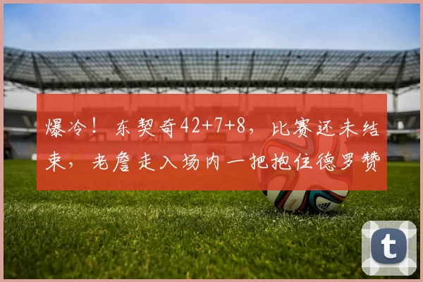 爆冷！东契奇42+7+8，比赛还未结束，老詹走入场内一把抱住德罗赞