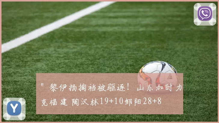 ＂黎伊扬掏裆被驱逐！山东加时力克福建 陶汉林19+10邹阳28+8