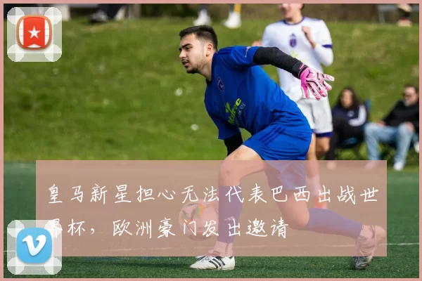 皇马新星担心无法代表巴西出战世界杯，欧洲豪门发出邀请