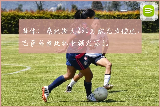 每体：桑托斯欠290万欧无力偿还，巴萨或借此机会锁定苏扎