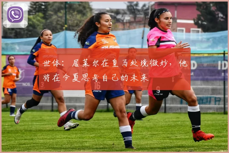 世体：居莱尔在皇马处境微妙，他将在今夏思考自己的未来