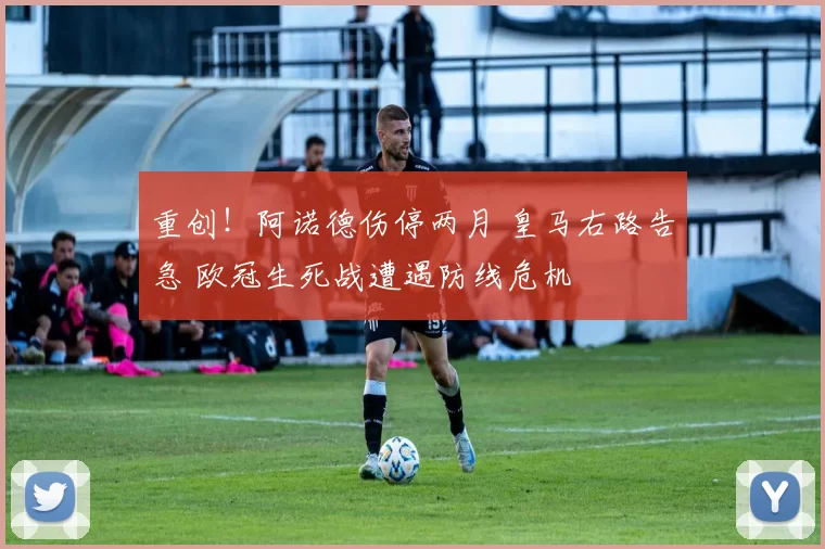 重创！阿诺德伤停两月 皇马右路告急 欧冠生死战遭遇防线危机