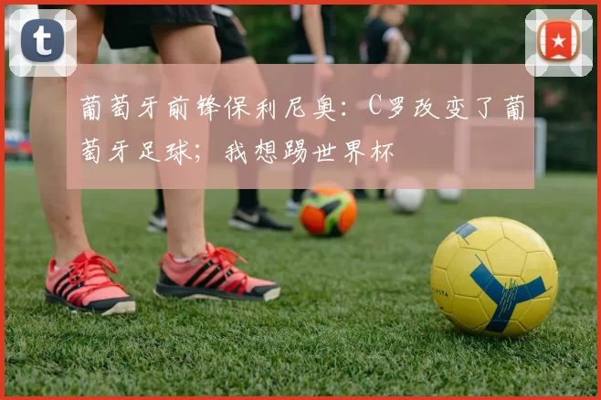 葡萄牙前锋保利尼奥：C罗改变了葡萄牙足球；我想踢世界杯