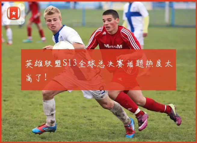 英雄联盟S13全球总决赛话题热度太高了！