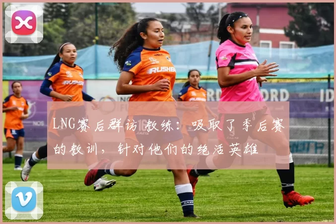 LNG赛后群访 教练：吸取了季后赛的教训，针对他们的绝活英雄