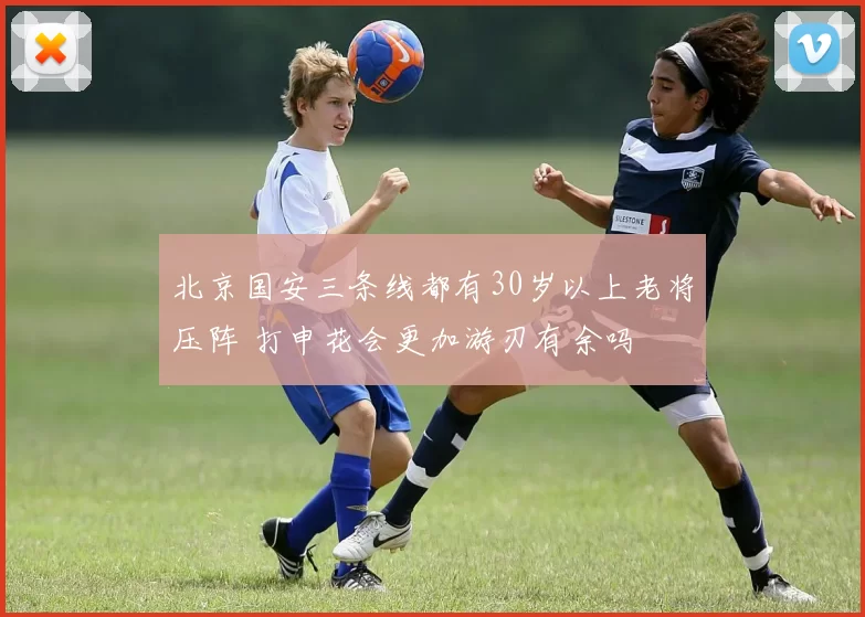 北京国安三条线都有30岁以上老将压阵 打申花会更加游刃有余吗