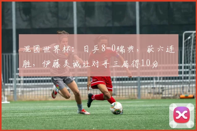 混团世界杯：日乒8-0瑞典，获六连胜，伊藤美诚让对手三局得10分