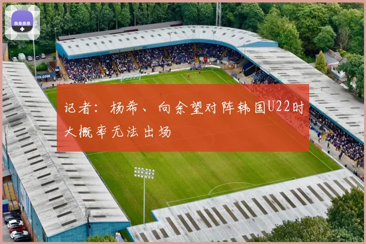 记者：杨希、向余望对阵韩国U22时大概率无法出场