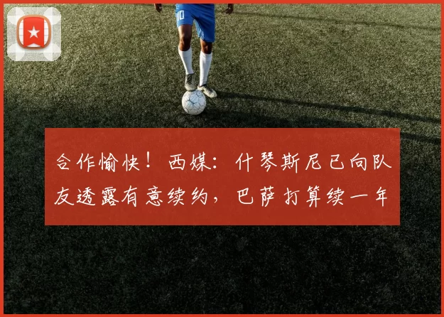 合作愉快！西媒：什琴斯尼已向队友透露有意续约，巴萨打算续一年