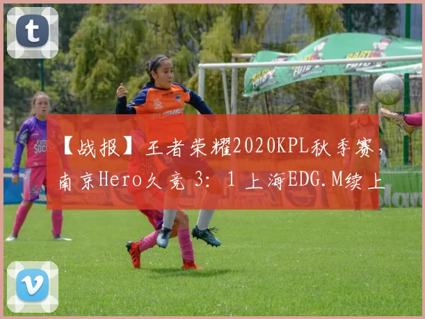 【战报】王者荣耀2020KPL秋季赛，南京Hero久竞 3：1 上海EDG.M续上连胜