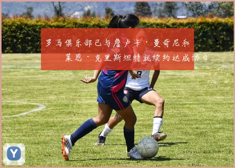罗马俱乐部已与詹卢卡·曼奇尼和布莱恩·克里斯坦特就续约达成协议 来源：转会专家迪马济奥