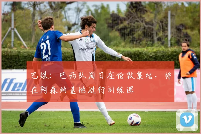 巴媒：巴西队周日在伦敦集结，将在阿森纳基地进行训练课