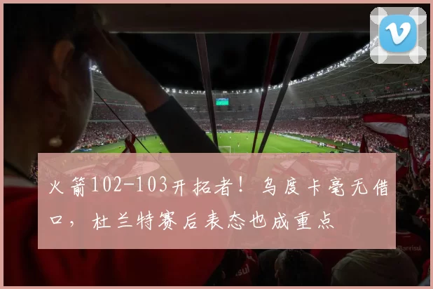 火箭102-103开拓者！乌度卡毫无借口，杜兰特赛后表态也成重点