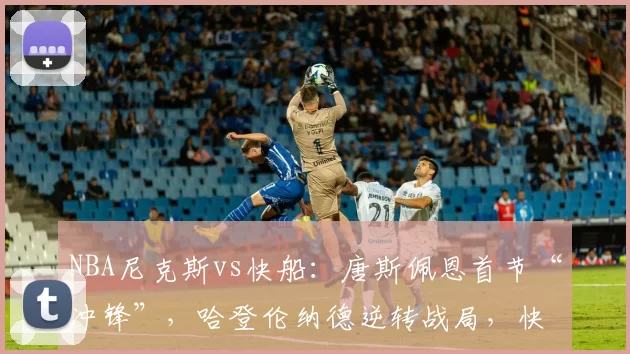 NBA尼克斯vs快船：唐斯佩恩首节“冲锋”，哈登伦纳德逆转战局，快船客胜尼克斯