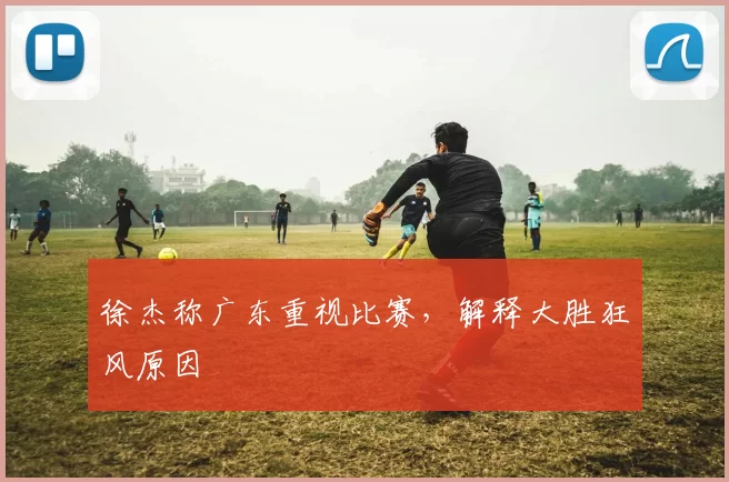 徐杰称广东重视比赛，解释大胜狂风原因