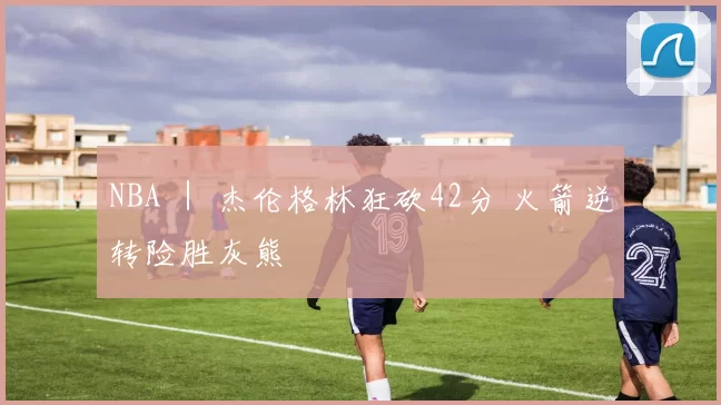 NBA ｜ 杰伦格林狂砍42分 火箭逆转险胜灰熊