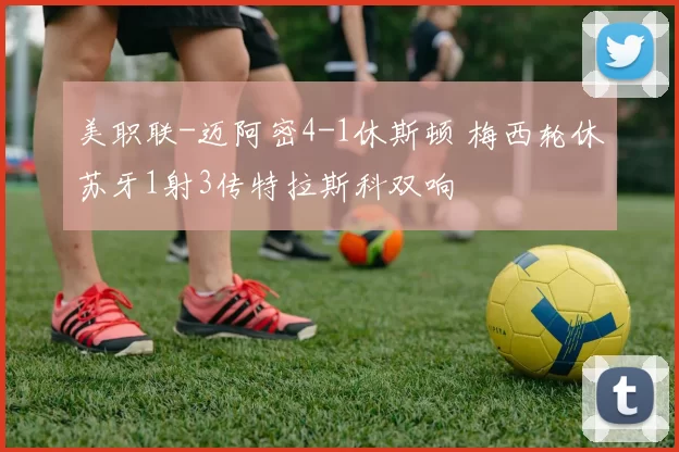 美职联-迈阿密4-1休斯顿 梅西轮休苏牙1射3传特拉斯科双响