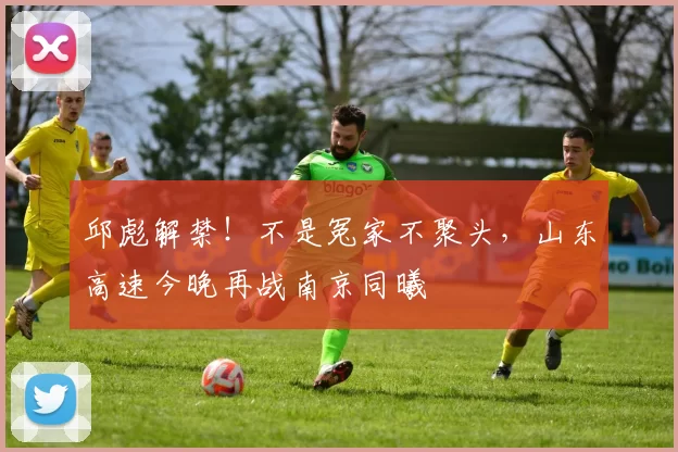 邱彪解禁！不是冤家不聚头，山东高速今晚再战南京同曦