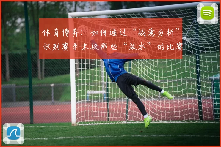 体育博弈：如何通过“战意分析”识别赛季末段那些“放水”的比赛？（赛季末战意解读：识别那些疑似“放水”的比赛）