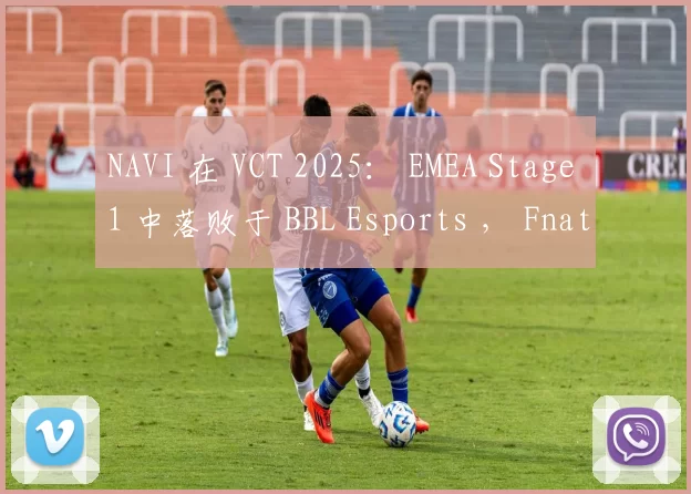 NAVI 在 VCT 2025： EMEA Stage 1 中落败于 BBL Esports ， Fnatic 证明比 FUT Esports 更强