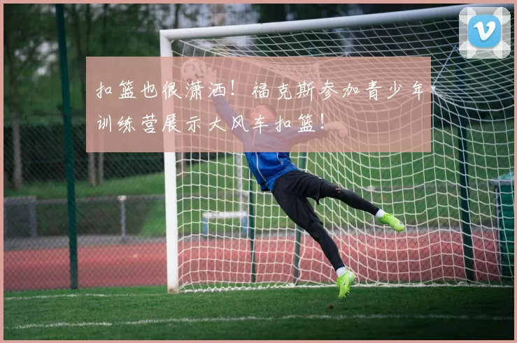 扣篮也很潇洒！福克斯参加青少年训练营展示大风车扣篮！